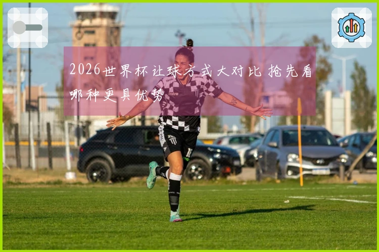 2026世界杯让球方式大对比 抢先看哪种更具优势