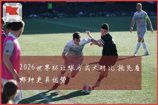 2026世界杯让球方式大对比 抢先看哪种更具优势
